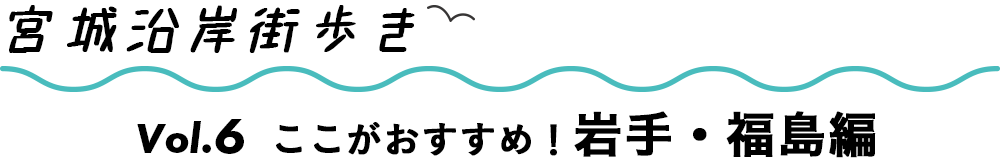 宮城沿岸街歩き　Vol.6　ここがおすすめ！岩手・福島編